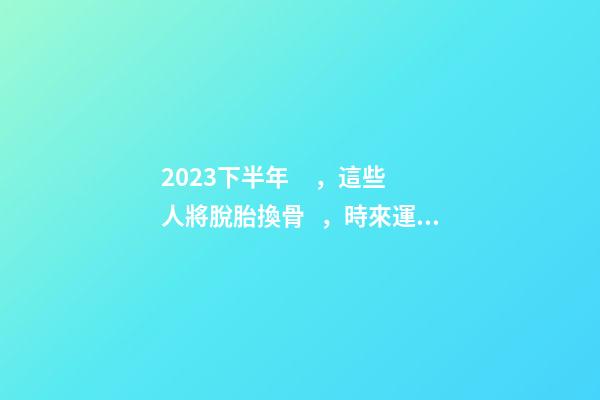 2023下半年，這些人將脫胎換骨，時來運轉！